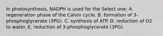 In photosynthesis, NADPH is used for the Select one: A. regeneration phase of the Calvin cycle. B. formation of 3-phosphoglycerate (3PG). C. synthesis of ATP. D. reduction of O2 to water. E. reduction of 3-phosphoglycerate (3PG).