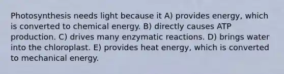 Photosynthesis needs light because it A) provides energy, which is converted to chemical energy. B) directly causes ATP production. C) drives many enzymatic reactions. D) brings water into the chloroplast. E) provides heat energy, which is converted to mechanical energy.