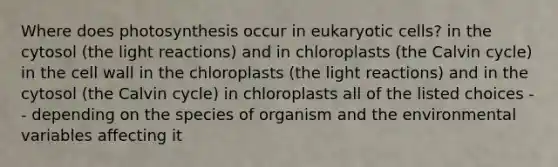 Where does photosynthesis occur in eukaryotic cells? in the cytosol (the light reactions) and in chloroplasts (the Calvin cycle) in the cell wall in the chloroplasts (the light reactions) and in the cytosol (the Calvin cycle) in chloroplasts all of the listed choices -- depending on the species of organism and the environmental variables affecting it