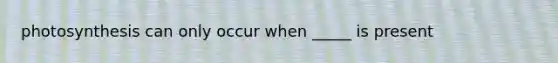 photosynthesis can only occur when _____ is present