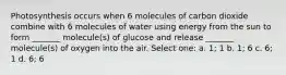 Photosynthesis occurs when 6 molecules of carbon dioxide combine with 6 molecules of water using energy from the sun to form _______ molecule(s) of glucose and release _______ molecule(s) of oxygen into the air. Select one: a. 1; 1 b. 1; 6 c. 6; 1 d. 6; 6