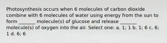 Photosynthesis occurs when 6 molecules of carbon dioxide combine with 6 molecules of water using energy from the sun to form _______ molecule(s) of glucose and release _______ molecule(s) of oxygen into the air. Select one: a. 1; 1 b. 1; 6 c. 6; 1 d. 6; 6