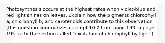Photosynthesis occurs at the highest rates when violet-blue and red light shines on leaves. Explain how the pigments chlorophyll a, chlorophyll b, and carotenoids contribute to this observation (this question summarizes concept 10.2 from page 193 to page 195 up to the section called "excitation of chlorophyll by light")