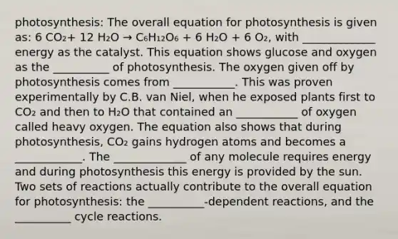 photosynthesis: The overall equation for photosynthesis is given as: 6 CO₂+ 12 H₂O → C₆H₁₂O₆ + 6 H₂O + 6 O₂, with _____________ energy as the catalyst. This equation shows glucose and oxygen as the __________ of photosynthesis. The oxygen given off by photosynthesis comes from ___________. This was proven experimentally by C.B. van Niel, when he exposed plants first to CO₂ and then to H₂O that contained an ___________ of oxygen called heavy oxygen. The equation also shows that during photosynthesis, CO₂ gains hydrogen atoms and becomes a ____________. The _____________ of any molecule requires energy and during photosynthesis this energy is provided by the sun. Two sets of reactions actually contribute to the overall equation for photosynthesis: the __________-dependent reactions, and the __________ cycle reactions.