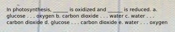 In photosynthesis, ______ is oxidized and ______ is reduced. a. glucose . . . oxygen b. carbon dioxide . . . water c. water . . . carbon dioxide d. glucose . . . carbon dioxide e. water . . . oxygen