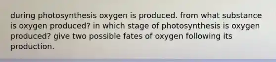 during photosynthesis oxygen is produced. from what substance is oxygen produced? in which stage of photosynthesis is oxygen produced? give two possible fates of oxygen following its production.