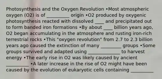 Photosynthesis and the Oxygen Revolution •Most atmospheric oxygen (O2) is of __________ origin •O2 produced by oxygenic photosynthesis reacted with dissolved ____ and precipitated out to form banded iron formations •By about ____ billion years ago, O2 began accumulating in the atmosphere and rusting iron-rich terrestrial rocks •This "oxygen revolution" from 2.7 to 2.3 billion years ago caused the extinction of many _________ groups •Some groups survived and adapted using ______________ to harvest energy •The early rise in O2 was likely caused by ancient __________ •A later increase in the rise of O2 might have been caused by the evolution of eukaryotic cells containing __________