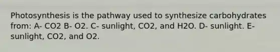 Photosynthesis is the pathway used to synthesize carbohydrates from: A- CO2 B- O2. C- sunlight, CO2, and H2O. D- sunlight. E- sunlight, CO2, and O2.