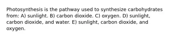 Photosynthesis is the pathway used to synthesize carbohydrates from: A) sunlight. B) carbon dioxide. C) oxygen. D) sunlight, carbon dioxide, and water. E) sunlight, carbon dioxide, and oxygen.