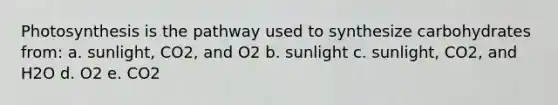 Photosynthesis is the pathway used to synthesize carbohydrates from: a. sunlight, CO2, and O2 b. sunlight c. sunlight, CO2, and H2O d. O2 e. CO2