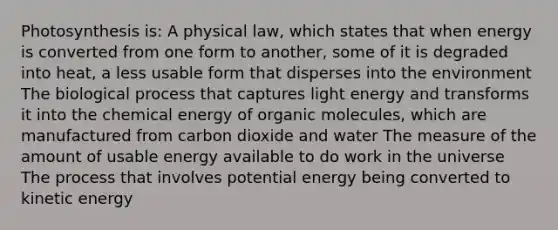 Photosynthesis is: A physical law, which states that when energy is converted from one form to another, some of it is degraded into heat, a less usable form that disperses into the environment The biological process that captures light energy and transforms it into the chemical energy of organic molecules, which are manufactured from carbon dioxide and water The measure of the amount of usable energy available to do work in the universe The process that involves potential energy being converted to kinetic energy