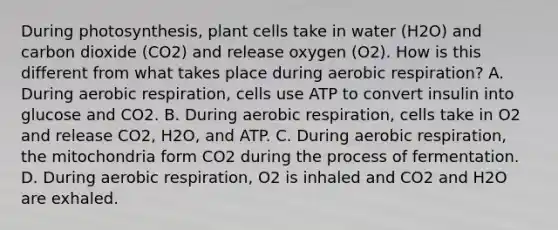 During photosynthesis, plant cells take in water (H2O) and carbon dioxide (CO2) and release oxygen (O2). How is this different from what takes place during aerobic respiration? A. During aerobic respiration, cells use ATP to convert insulin into glucose and CO2. B. During aerobic respiration, cells take in O2 and release CO2, H2O, and ATP. C. During aerobic respiration, the mitochondria form CO2 during the process of fermentation. D. During aerobic respiration, O2 is inhaled and CO2 and H2O are exhaled.