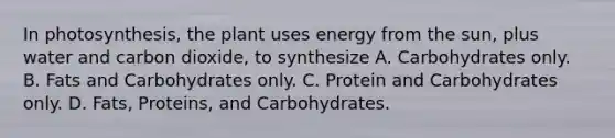 In photosynthesis, the plant uses energy from the sun, plus water and carbon dioxide, to synthesize A. Carbohydrates only. B. Fats and Carbohydrates only. C. Protein and Carbohydrates only. D. Fats, Proteins, and Carbohydrates.