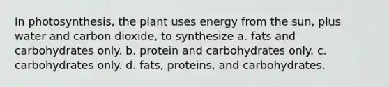 In photosynthesis, the plant uses energy from the sun, plus water and carbon dioxide, to synthesize a. fats and carbohydrates only. b. protein and carbohydrates only. c. carbohydrates only. d. fats, proteins, and carbohydrates.