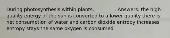 During photosynthesis within plants, ________. Answers: the high-quality energy of the sun is converted to a lower quality there is net consumption of water and carbon dioxide entropy increases entropy stays the same oxygen is consumed