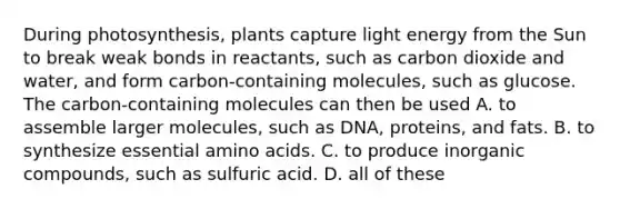 During photosynthesis, plants capture light energy from the Sun to break weak bonds in reactants, such as carbon dioxide and water, and form carbon-containing molecules, such as glucose. The carbon-containing molecules can then be used A. to assemble larger molecules, such as DNA, proteins, and fats. B. to synthesize essential amino acids. C. to produce inorganic compounds, such as sulfuric acid. D. all of these