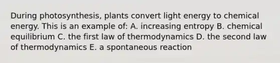 During photosynthesis, plants convert light energy to chemical energy. This is an example of: A. increasing entropy B. chemical equilibrium C. the first law of thermodynamics D. the second law of thermodynamics E. a spontaneous reaction