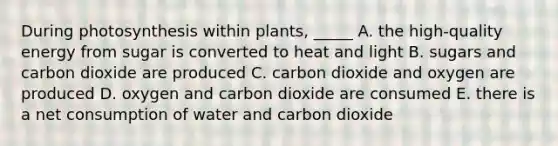 During photosynthesis within plants, _____ A. the high-quality energy from sugar is converted to heat and light B. sugars and carbon dioxide are produced C. carbon dioxide and oxygen are produced D. oxygen and carbon dioxide are consumed E. there is a net consumption of water and carbon dioxide