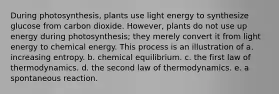 During photosynthesis, plants use light energy to synthesize glucose from carbon dioxide. However, plants do not use up energy during photosynthesis; they merely convert it from light energy to chemical energy. This process is an illustration of a. increasing entropy. b. chemical equilibrium. c. the first law of thermodynamics. d. the second law of thermodynamics. e. a spontaneous reaction.