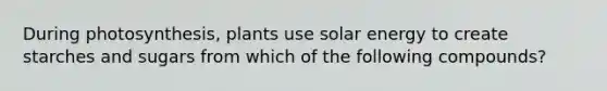 During photosynthesis, plants use solar energy to create starches and sugars from which of the following compounds?