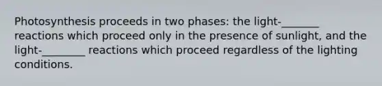 Photosynthesis proceeds in two phases: the light-_______ reactions which proceed only in the presence of sunlight, and the light-________ reactions which proceed regardless of the lighting conditions.