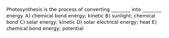 Photosynthesis is the process of converting ________ into ________ energy. A) chemical bond energy; kinetic B) sunlight; chemical bond C) solar energy; kinetic D) solar electrical energy; heat E) chemical bond energy; potential