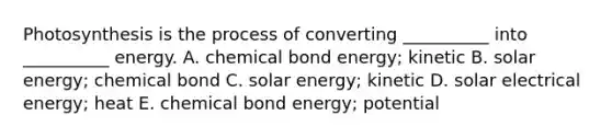 Photosynthesis is the process of converting __________ into __________ energy. A. chemical bond energy; kinetic B. solar energy; chemical bond C. solar energy; kinetic D. solar electrical energy; heat E. chemical bond energy; potential