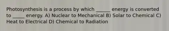 Photosynthesis is a process by which ______ energy is converted to _____ energy. A) Nuclear to Mechanical B) Solar to Chemical C) Heat to Electrical D) Chemical to Radiation