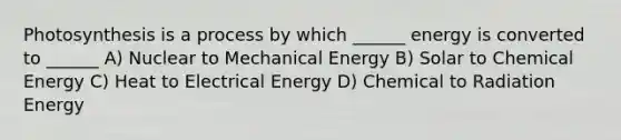 Photosynthesis is a process by which ______ energy is converted to ______ A) Nuclear to Mechanical Energy B) Solar to Chemical Energy C) Heat to Electrical Energy D) Chemical to Radiation Energy