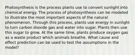 Photosynthesis is the process plants use to convert sunlight into chemical energy. The process of photosynthesis can be modeled to illustrate the most important aspects of the natural phenomenon. Through this process, plants use energy in sunlight to turn carbon dioxide gas and water into sugar. Plants then use this sugar to grow. At the same time, plants produce oxygen gas as a waste product which animals breathe. What cause and effect prediction can be used to test the assumptions in the model?