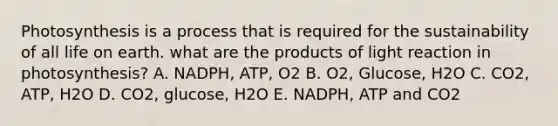 Photosynthesis is a process that is required for the sustainability of all life on earth. what are the products of light reaction in photosynthesis? A. NADPH, ATP, O2 B. O2, Glucose, H2O C. CO2, ATP, H2O D. CO2, glucose, H2O E. NADPH, ATP and CO2