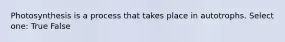 Photosynthesis is a process that takes place in autotrophs. Select one: True False