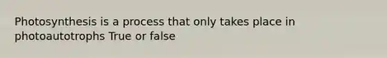 Photosynthesis is a process that only takes place in photoautotrophs True or false