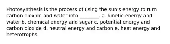 Photosynthesis is the process of using the sun's energy to turn carbon dioxide and water into ________. a. kinetic energy and water b. chemical energy and sugar c. potential energy and carbon dioxide d. neutral energy and carbon e. heat energy and heterotrophs