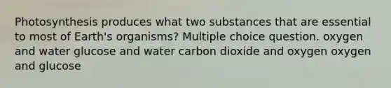 Photosynthesis produces what two substances that are essential to most of Earth's organisms? Multiple choice question. oxygen and water glucose and water carbon dioxide and oxygen oxygen and glucose