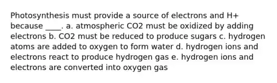 Photosynthesis must provide a source of electrons and H+ because ____. a. ​atmospheric CO2 must be oxidized by adding electrons b. CO2 must be reduced to produce sugars​ c. hydrogen atoms are added to oxygen to form water​ d. hydrogen ions and electrons react to produce hydrogen gas​ e. hydrogen ions and electrons are converted into oxygen gas​