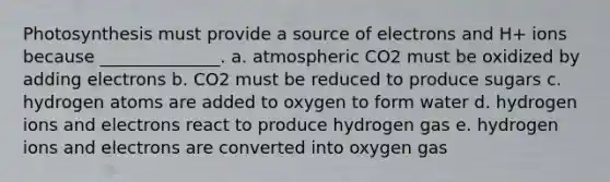 Photosynthesis must provide a source of electrons and H+ ions because ______________. a. atmospheric CO2 must be oxidized by adding electrons b. CO2 must be reduced to produce sugars c. hydrogen atoms are added to oxygen to form water d. hydrogen ions and electrons react to produce hydrogen gas e. hydrogen ions and electrons are converted into oxygen gas