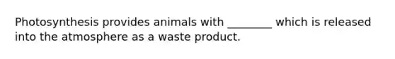 Photosynthesis provides animals with ________ which is released into the atmosphere as a waste product.