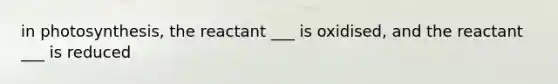 in photosynthesis, the reactant ___ is oxidised, and the reactant ___ is reduced