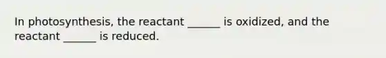 In photosynthesis, the reactant ______ is oxidized, and the reactant ______ is reduced.