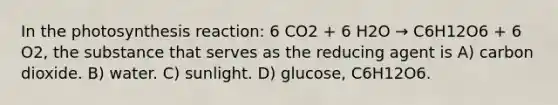 In the photosynthesis reaction: 6 CO2 + 6 H2O → C6H12O6 + 6 O2, the substance that serves as the reducing agent is A) carbon dioxide. B) water. C) sunlight. D) glucose, C6H12O6.