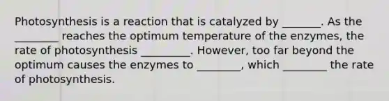 Photosynthesis is a reaction that is catalyzed by _______. As the ________ reaches the optimum temperature of the enzymes, the rate of photosynthesis _________. However, too far beyond the optimum causes the enzymes to ________, which ________ the rate of photosynthesis.