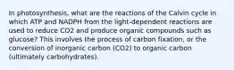 In photosynthesis, what are the reactions of the Calvin cycle in which ATP and NADPH from the light-dependent reactions are used to reduce CO2 and produce organic compounds such as glucose? This involves the process of carbon fixation, or the conversion of inorganic carbon (CO2) to organic carbon (ultimately carbohydrates).