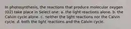 In photosynthesis, the reactions that produce molecular oxygen (O2) take place in Select one: a. the light reactions alone. b. the Calvin cycle alone. c. neither the light reactions nor the Calvin cycle. d. both the light reactions and the Calvin cycle.