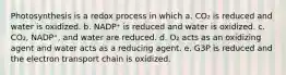 Photosynthesis is a redox process in which a. CO₂ is reduced and water is oxidized. b. NADP⁺ is reduced and water is oxidized. c. CO₂, NADP⁺, and water are reduced. d. O₂ acts as an oxidizing agent and water acts as a reducing agent. e. G3P is reduced and the electron transport chain is oxidized.