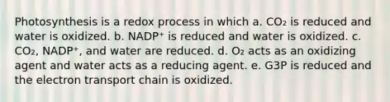 Photosynthesis is a redox process in which a. CO₂ is reduced and water is oxidized. b. NADP⁺ is reduced and water is oxidized. c. CO₂, NADP⁺, and water are reduced. d. O₂ acts as an oxidizing agent and water acts as a reducing agent. e. G3P is reduced and the electron transport chain is oxidized.