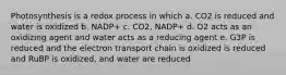 Photosynthesis is a redox process in which a. CO2 is reduced and water is oxidized b. NADP+ c. CO2, NADP+ d. O2 acts as an oxidizing agent and water acts as a reducing agent e. G3P is reduced and the electron transport chain is oxidized is reduced and RuBP is oxidized, and water are reduced