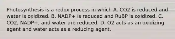 Photosynthesis is a redox process in which A. CO2 is reduced and water is oxidized. B. NADP+ is reduced and RuBP is oxidized. C. CO2, NADP+, and water are reduced. D. O2 acts as an oxidizing agent and water acts as a reducing agent.