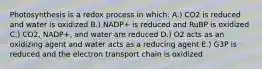 Photosynthesis is a redox process in which: A.) CO2 is reduced and water is oxidized B.) NADP+ is reduced and RuBP is oxidized C.) CO2, NADP+, and water are reduced D.) O2 acts as an oxidizing agent and water acts as a reducing agent E.) G3P is reduced and the electron transport chain is oxidized