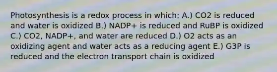 Photosynthesis is a redox process in which: A.) CO2 is reduced and water is oxidized B.) NADP+ is reduced and RuBP is oxidized C.) CO2, NADP+, and water are reduced D.) O2 acts as an oxidizing agent and water acts as a reducing agent E.) G3P is reduced and the electron transport chain is oxidized